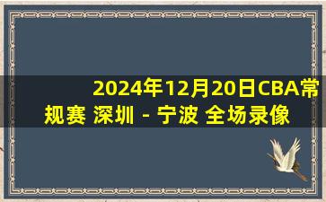 2024年12月20日CBA常规赛 深圳 - 宁波 全场录像